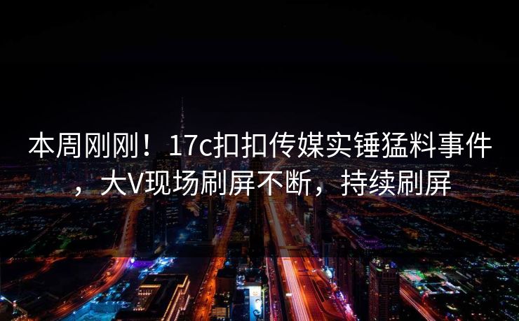 本周刚刚！17c扣扣传媒实锤猛料事件，大V现场刷屏不断，持续刷屏