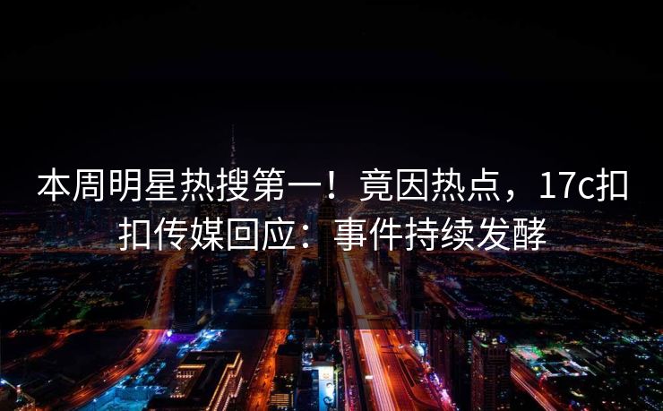 本周明星热搜第一！竟因热点，17c扣扣传媒回应：事件持续发酵