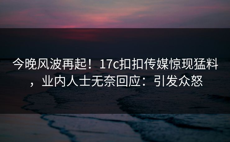 今晚风波再起！17c扣扣传媒惊现猛料，业内人士无奈回应：引发众怒