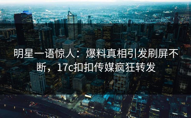明星一语惊人：爆料真相引发刷屏不断，17c扣扣传媒疯狂转发