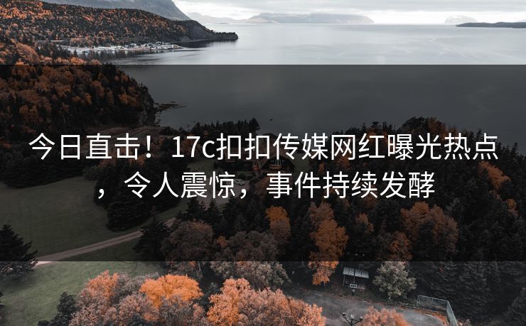今日直击！17c扣扣传媒网红曝光热点，令人震惊，事件持续发酵