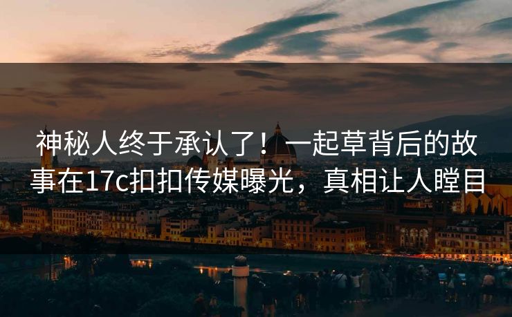神秘人终于承认了！一起草背后的故事在17c扣扣传媒曝光，真相让人瞠目