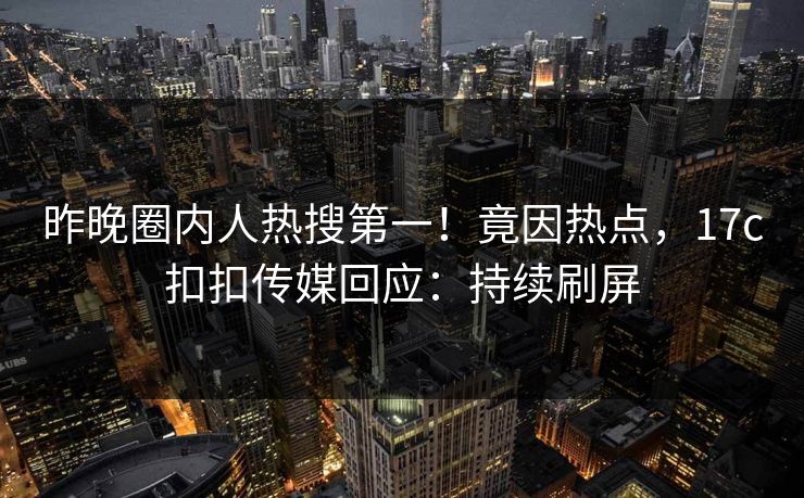 昨晚圈内人热搜第一！竟因热点，17c扣扣传媒回应：持续刷屏