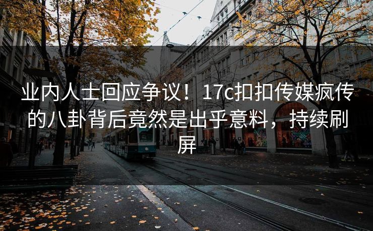 业内人士回应争议！17c扣扣传媒疯传的八卦背后竟然是出乎意料，持续刷屏