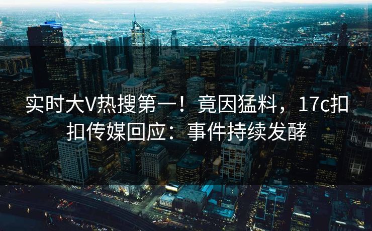 实时大V热搜第一！竟因猛料，17c扣扣传媒回应：事件持续发酵