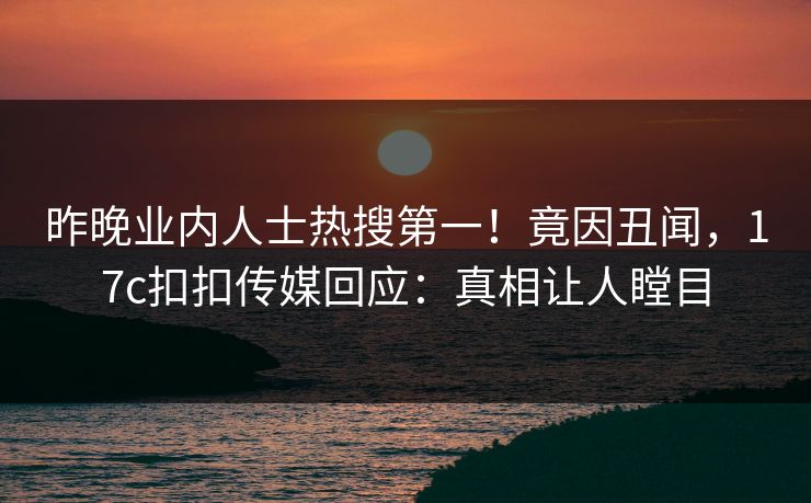 昨晚业内人士热搜第一！竟因丑闻，17c扣扣传媒回应：真相让人瞠目