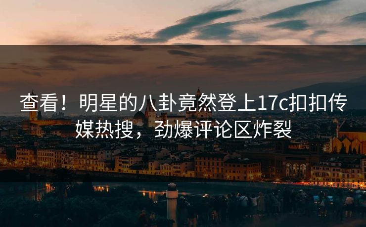 查看！明星的八卦竟然登上17c扣扣传媒热搜，劲爆评论区炸裂