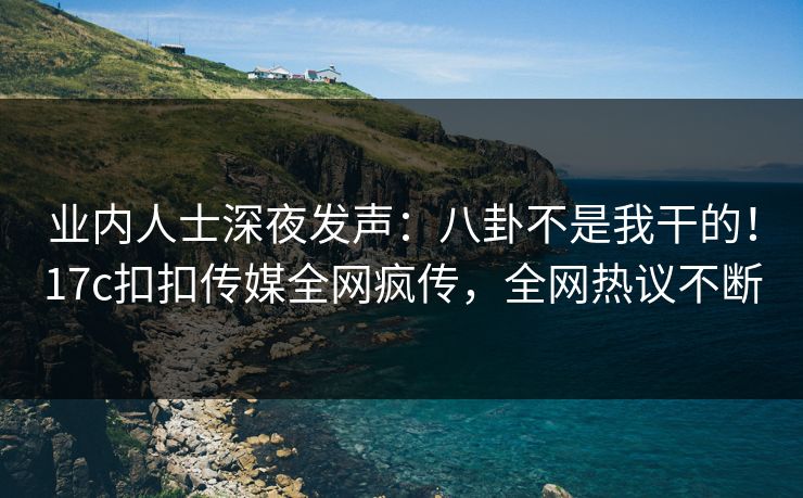 业内人士深夜发声：八卦不是我干的！17c扣扣传媒全网疯传，全网热议不断