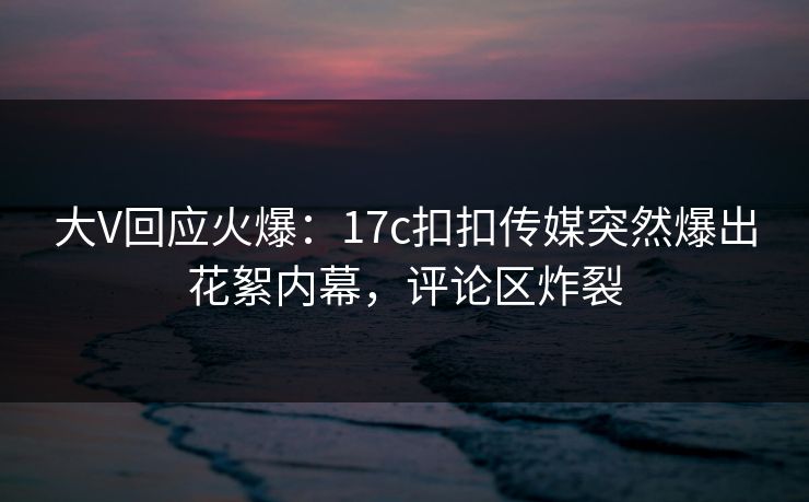 大V回应火爆：17c扣扣传媒突然爆出花絮内幕，评论区炸裂