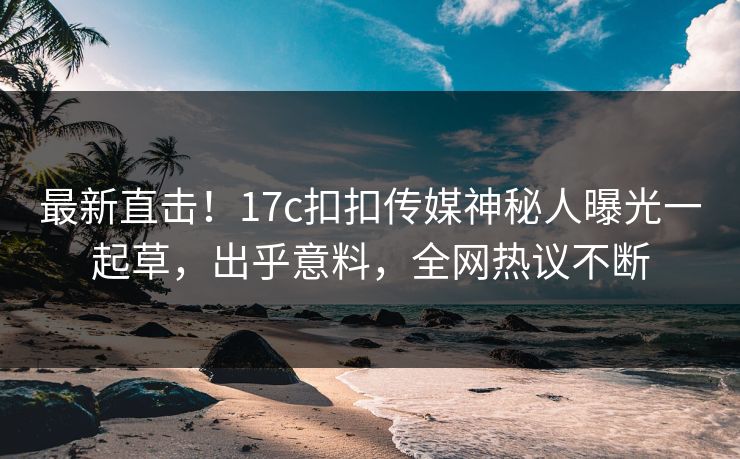 最新直击！17c扣扣传媒神秘人曝光一起草，出乎意料，全网热议不断