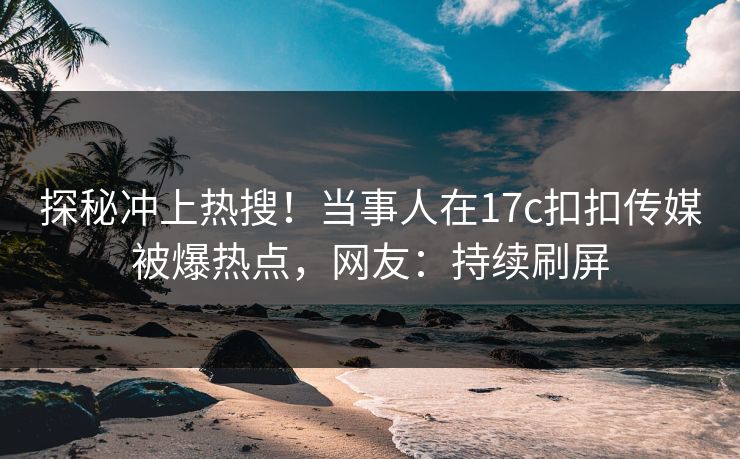探秘冲上热搜！当事人在17c扣扣传媒被爆热点，网友：持续刷屏