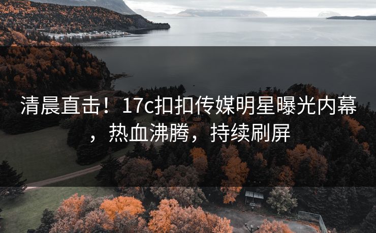 清晨直击！17c扣扣传媒明星曝光内幕，热血沸腾，持续刷屏