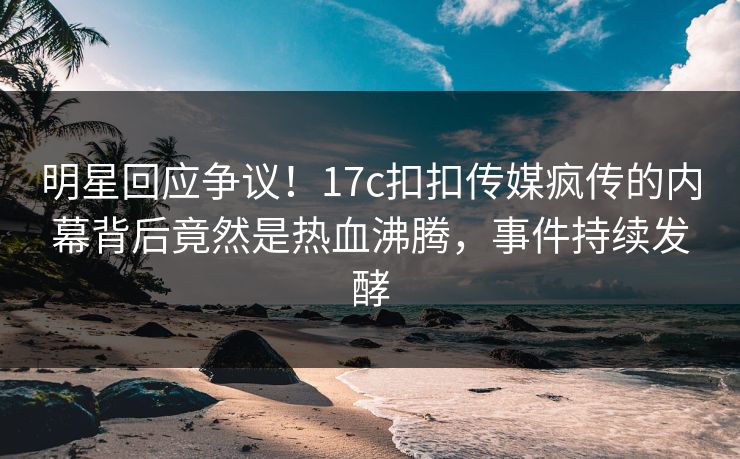 明星回应争议！17c扣扣传媒疯传的内幕背后竟然是热血沸腾，事件持续发酵