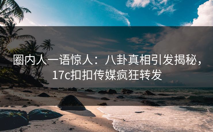 圈内人一语惊人：八卦真相引发揭秘，17c扣扣传媒疯狂转发