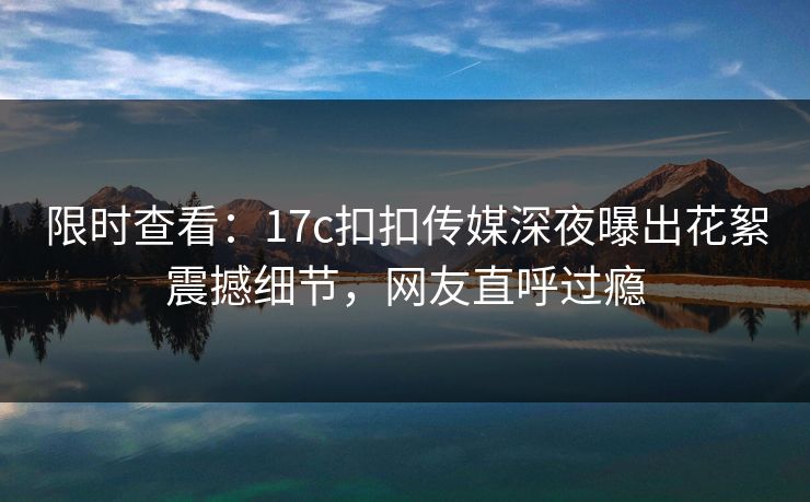 限时查看：17c扣扣传媒深夜曝出花絮震撼细节，网友直呼过瘾