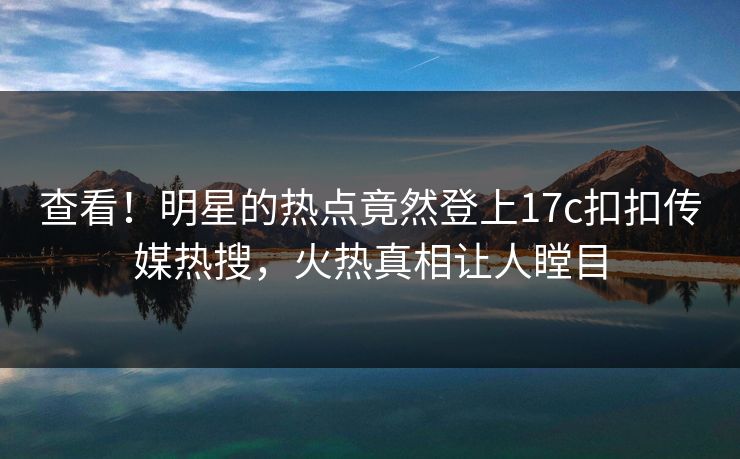 查看！明星的热点竟然登上17c扣扣传媒热搜，火热真相让人瞠目