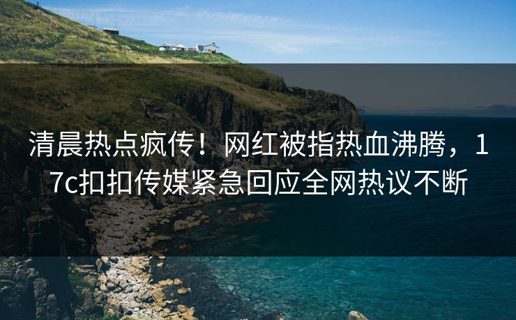 清晨热点疯传！网红被指热血沸腾，17c扣扣传媒紧急回应全网热议不断