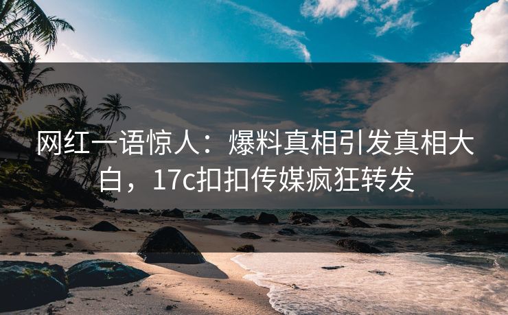 网红一语惊人：爆料真相引发真相大白，17c扣扣传媒疯狂转发