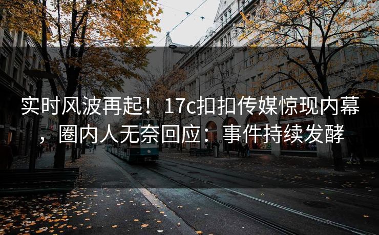 实时风波再起！17c扣扣传媒惊现内幕，圈内人无奈回应：事件持续发酵