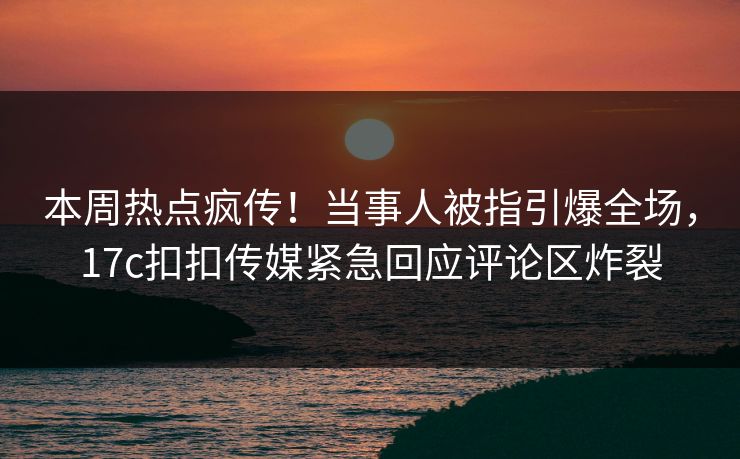 本周热点疯传！当事人被指引爆全场，17c扣扣传媒紧急回应评论区炸裂