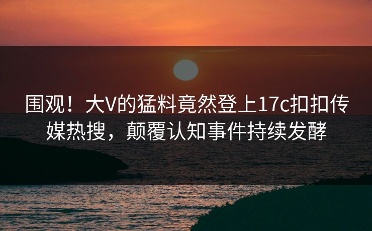 围观！大V的猛料竟然登上17c扣扣传媒热搜，颠覆认知事件持续发酵