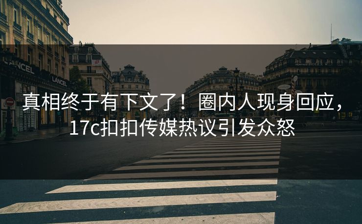 真相终于有下文了！圈内人现身回应，17c扣扣传媒热议引发众怒