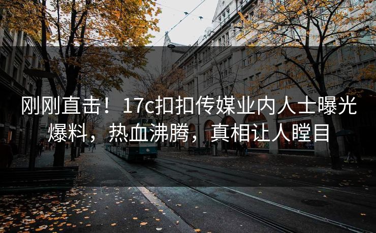 刚刚直击！17c扣扣传媒业内人士曝光爆料，热血沸腾，真相让人瞠目