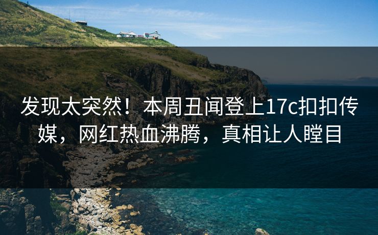 发现太突然！本周丑闻登上17c扣扣传媒，网红热血沸腾，真相让人瞠目