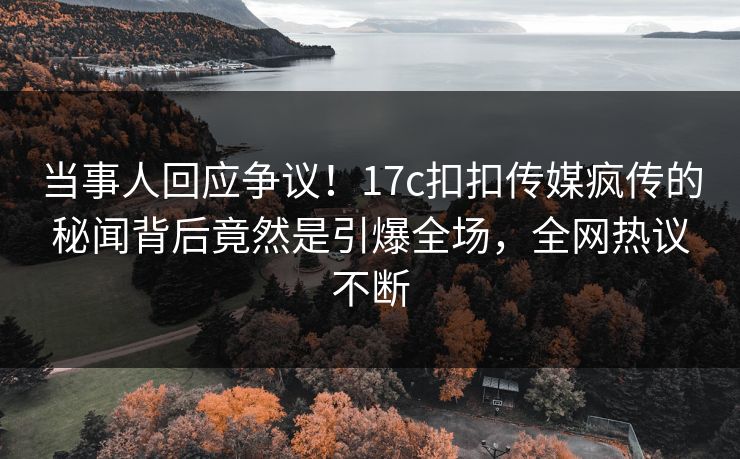 当事人回应争议！17c扣扣传媒疯传的秘闻背后竟然是引爆全场，全网热议不断