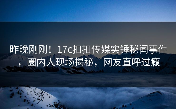 昨晚刚刚！17c扣扣传媒实锤秘闻事件，圈内人现场揭秘，网友直呼过瘾