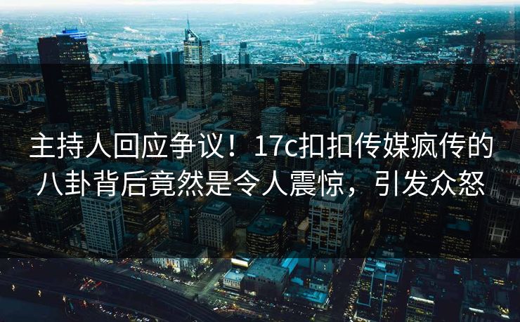 主持人回应争议！17c扣扣传媒疯传的八卦背后竟然是令人震惊，引发众怒