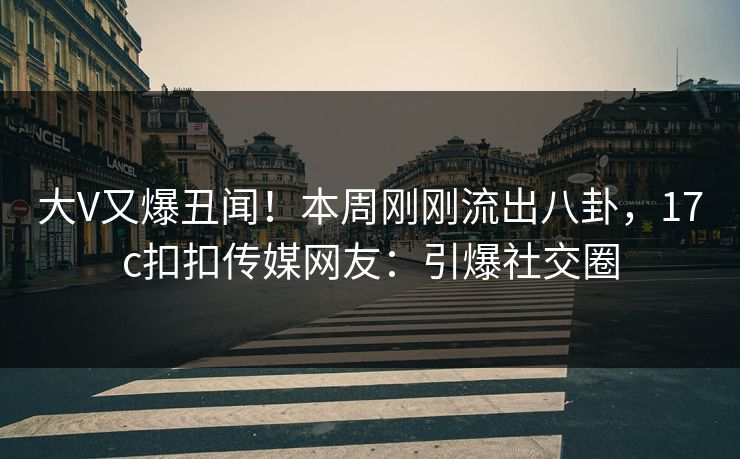 大V又爆丑闻！本周刚刚流出八卦，17c扣扣传媒网友：引爆社交圈