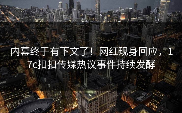 内幕终于有下文了！网红现身回应，17c扣扣传媒热议事件持续发酵