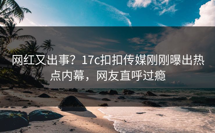 网红又出事？17c扣扣传媒刚刚曝出热点内幕，网友直呼过瘾