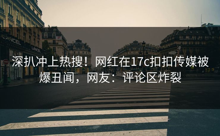 深扒冲上热搜！网红在17c扣扣传媒被爆丑闻，网友：评论区炸裂