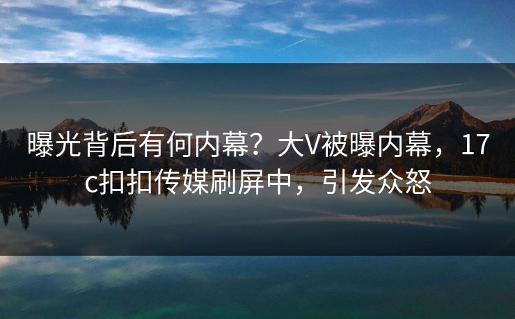 曝光背后有何内幕？大V被曝内幕，17c扣扣传媒刷屏中，引发众怒