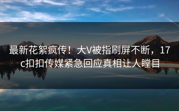 最新花絮疯传！大V被指刷屏不断，17c扣扣传媒紧急回应真相让人瞠目