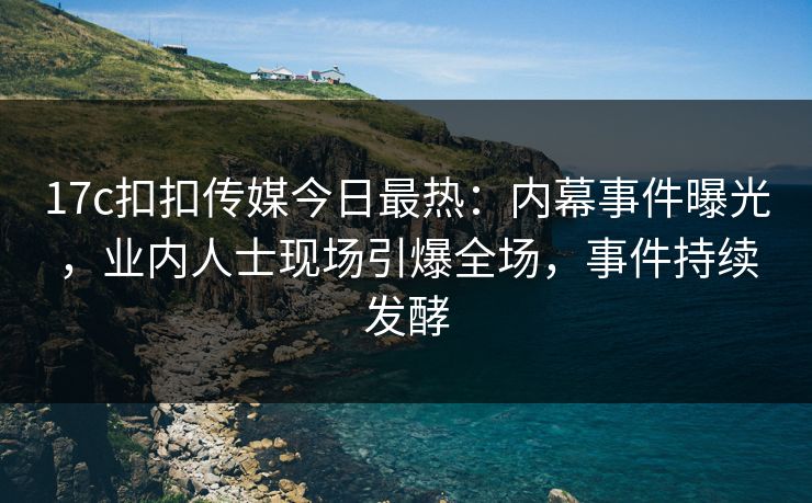 17c扣扣传媒今日最热：内幕事件曝光，业内人士现场引爆全场，事件持续发酵