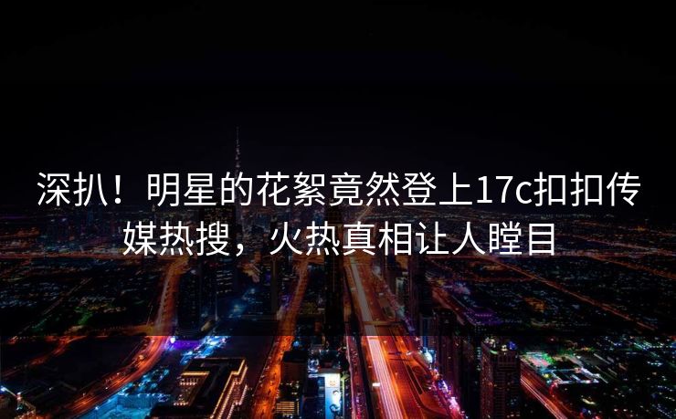 深扒！明星的花絮竟然登上17c扣扣传媒热搜，火热真相让人瞠目