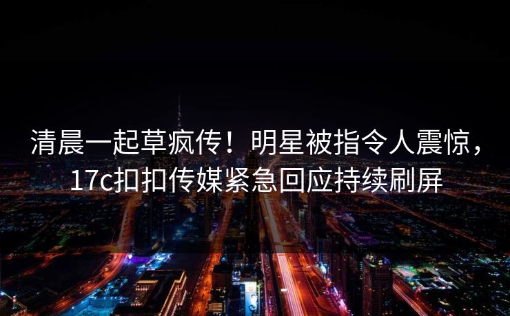 清晨一起草疯传！明星被指令人震惊，17c扣扣传媒紧急回应持续刷屏