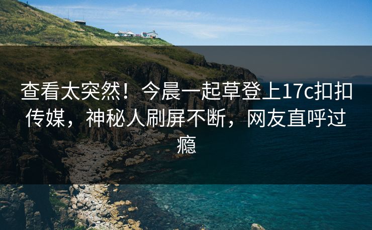查看太突然！今晨一起草登上17c扣扣传媒，神秘人刷屏不断，网友直呼过瘾
