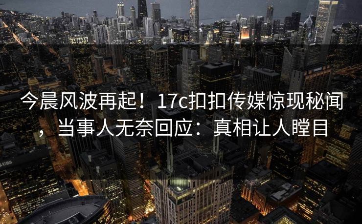 今晨风波再起！17c扣扣传媒惊现秘闻，当事人无奈回应：真相让人瞠目