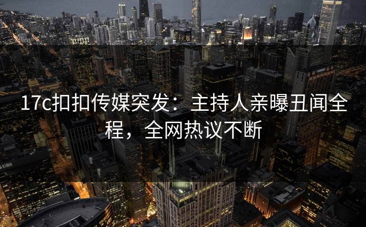 17c扣扣传媒突发：主持人亲曝丑闻全程，全网热议不断