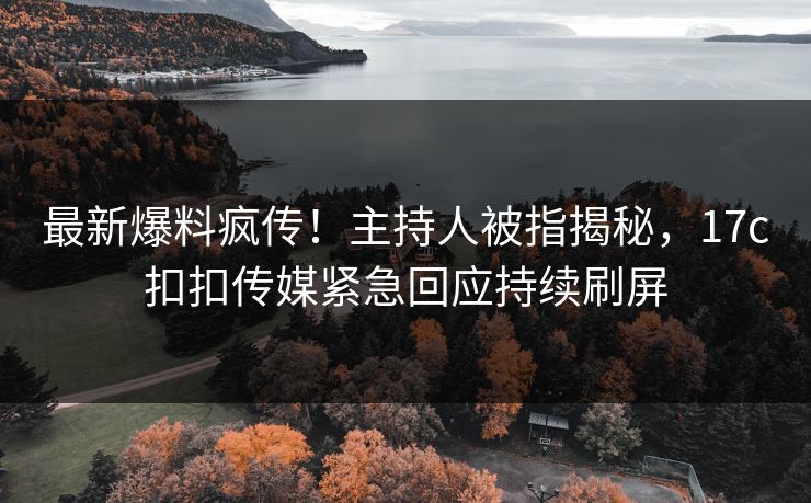 最新爆料疯传！主持人被指揭秘，17c扣扣传媒紧急回应持续刷屏
