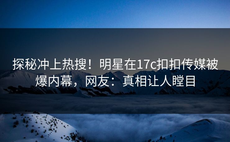 探秘冲上热搜！明星在17c扣扣传媒被爆内幕，网友：真相让人瞠目