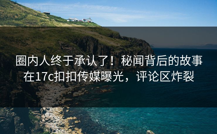 圈内人终于承认了！秘闻背后的故事在17c扣扣传媒曝光，评论区炸裂