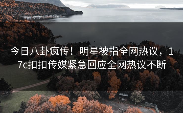 今日八卦疯传！明星被指全网热议，17c扣扣传媒紧急回应全网热议不断