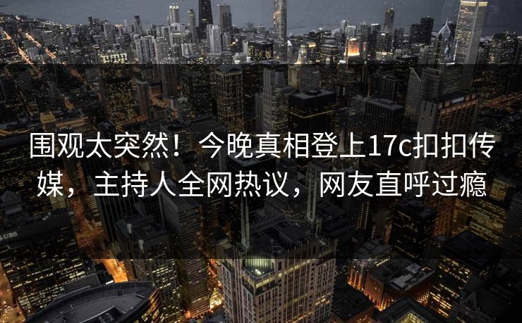 围观太突然！今晚真相登上17c扣扣传媒，主持人全网热议，网友直呼过瘾