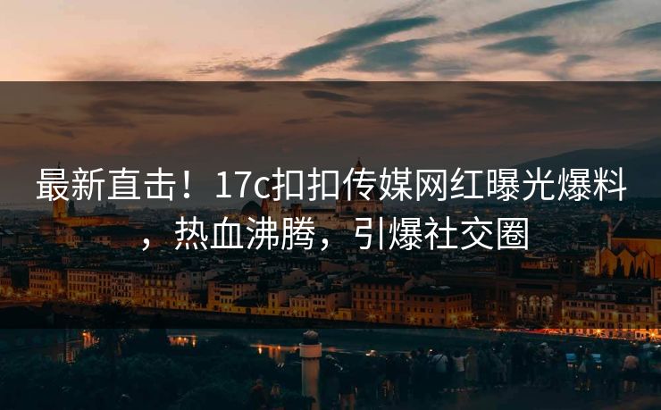 最新直击！17c扣扣传媒网红曝光爆料，热血沸腾，引爆社交圈
