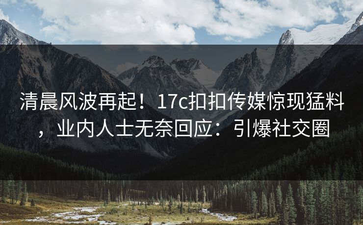 清晨风波再起！17c扣扣传媒惊现猛料，业内人士无奈回应：引爆社交圈